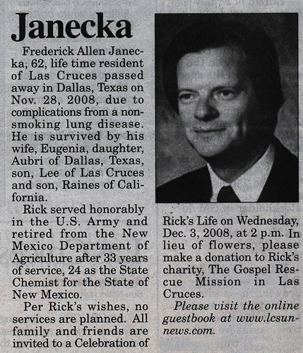 <JaneckaFrederick Allen Jane<:ka,62, life t ime residentof L88 Cruces passedaway in Dallas, Texas onNov. 28, 2008, due tocomplications from a nonsmokinglung disease.He is survived by hiswife, Eugenia, daughter,Aubri of Dallas, Texas,son, Lee of Las Crucesand IOn , Raines of California.Rick served honorablyin the U.S. Army andretired from the NewMexico Department ofAgriculture after 33 yearsof service, 24 as the StateChemist for the State ofNew Mexico.Per Rick's wishes, noservices are planned. Allfamily and friends areinvited to II. Celebration of-Rick's Life on Wednesday,Dec. 3, 2008, at 2 p.m. Inlieu of flowers, pleasemake a donation to Rick'scharity, The Gospel RescueMission in LasCruces.PleatJe lJisit the oTilineguestbook at www.lc.sunnews.com>