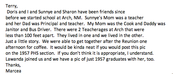 <Terry,Doris and I and Sunnye and Sharon have been fr iends sincebefore we started school at Arch, NM. Sunnye's Mom was a teacherand her Dad was Pr inc ipal and teacher. My Mom was the Cook and Daddy wasJanitor and Bus Driver. There were 2 Teacherages at Arch that wereless than 100 feet apart. They lived in one and we lived in the other.Just a little story. We were able to get together after the Reunion oneafternoon for coffee. It wOlild be kinda neat if yOli wOlJld post this picon the 1957 PHS section. If yOlJ don't think it is appropr iate, I understand.lawanda joined us and we have a pic of just 1957 graduates with her, too.Thanks,Marcea>