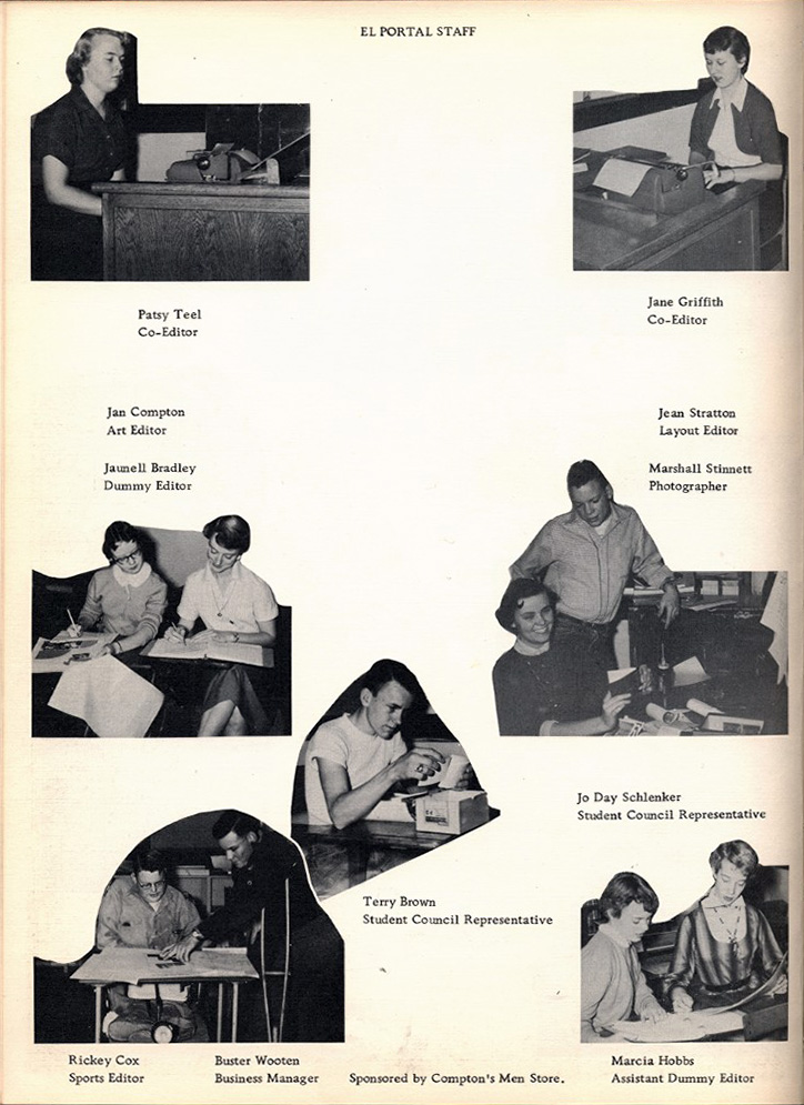 <el portal staff patsy teel co-editor jane griffith co-editor jan compton art editor jean stratton layout editor marshall stinnett photographer jaunell bradley dummy editor jo day schlenker student council represenative terry brown student council represenative richey cox sports editor buster wooten business manager marcia hobbs assistant dummy editor sporsored by compton's men store>